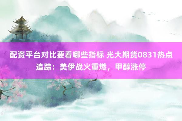 配资平台对比要看哪些指标 光大期货0831热点追踪：美伊战火重燃，甲醇涨停
