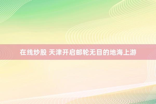 在线炒股 天津开启邮轮无目的地海上游
