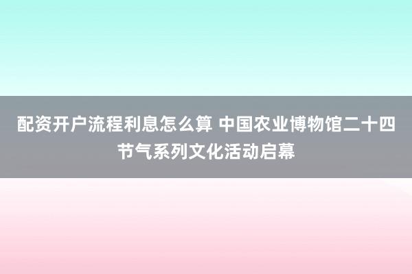 配资开户流程利息怎么算 中国农业博物馆二十四节气系列文化活动启幕