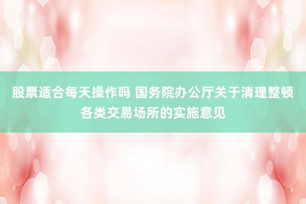 股票适合每天操作吗 国务院办公厅关于清理整顿各类交易场所的实施意见