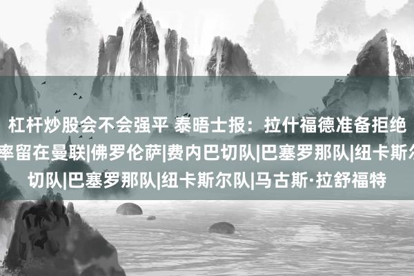 杠杆炒股会不会强平 泰晤士报：拉什福德准备拒绝费内巴切邀请，大概率留在曼联|佛罗伦萨|费内巴切队|巴塞罗那队|纽卡斯尔队|马古斯·拉舒福特