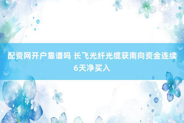 配资网开户靠谱吗 长飞光纤光缆获南向资金连续6天净买入