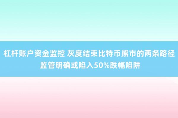 杠杆账户资金监控 灰度结束比特币熊市的两条路径 监管明确或陷入50%跌幅陷阱