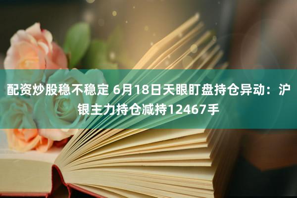 配资炒股稳不稳定 6月18日天眼盯盘持仓异动：沪银主力持仓减持12467手