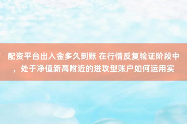 配资平台出入金多久到账 在行情反复验证阶段中，处于净值新高附近的进攻型账户如何运用实