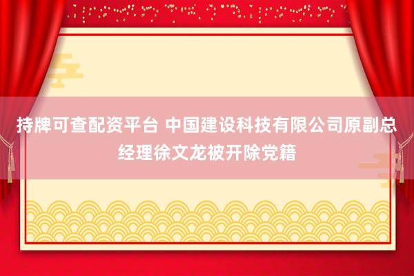 持牌可查配资平台 中国建设科技有限公司原副总经理徐文龙被开除党籍