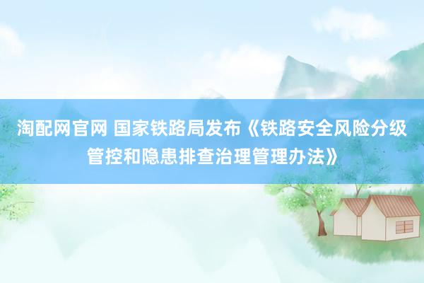 淘配网官网 国家铁路局发布《铁路安全风险分级管控和隐患排查治理管理办法》
