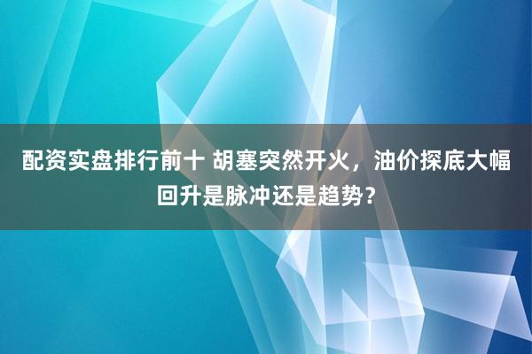 配资实盘排行前十 胡塞突然开火，油价探底大幅回升是脉冲还是趋势？