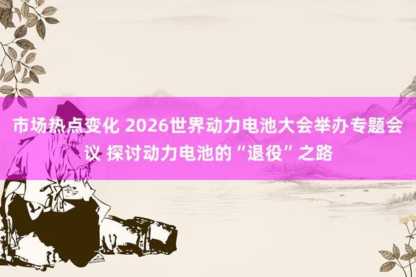 市场热点变化 2026世界动力电池大会举办专题会议 探讨动力电池的“退役”之路