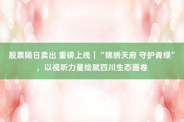 股票隔日卖出 重磅上线|“锦绣天府 守护青绿”,以视听力量绘就四川生态画卷