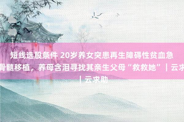 短线选股条件 20岁养女突患再生障碍性贫血急需骨髓移植，养母含泪寻找其亲生父母“救救她”｜云求助