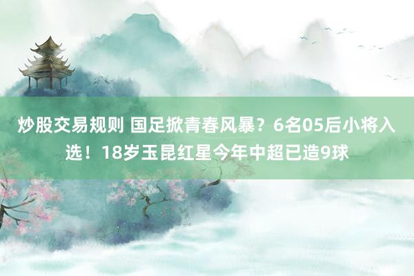 炒股交易规则 国足掀青春风暴？6名05后小将入选！18岁玉昆红星今年中超已造9球