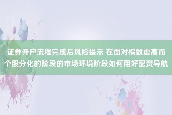 证券开户流程完成后风险提示 在面对指数虚高而个股分化的阶段的市场环境阶段如何用好配资导航