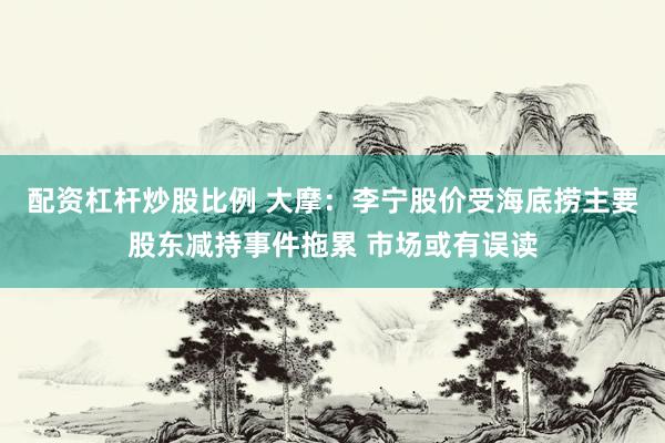 配资杠杆炒股比例 大摩：李宁股价受海底捞主要股东减持事件拖累 市场或有误读