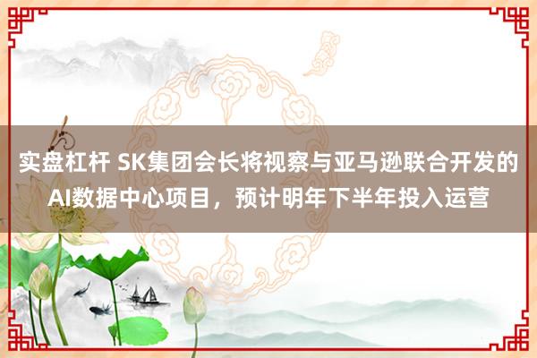 实盘杠杆 SK集团会长将视察与亚马逊联合开发的AI数据中心项目，预计明年下半年投入运营