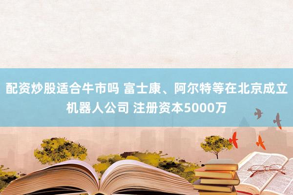 配资炒股适合牛市吗 富士康、阿尔特等在北京成立机器人公司 注册资本5000万