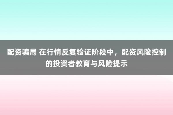 配资骗局 在行情反复验证阶段中，配资风险控制的投资者教育与风险提示