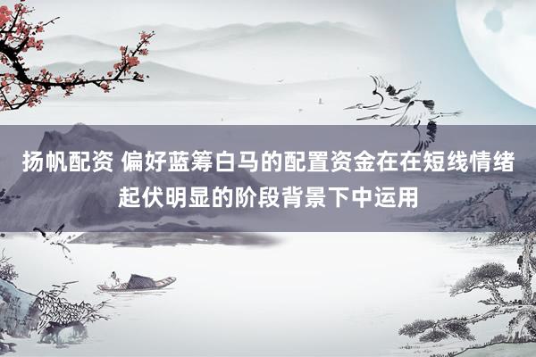扬帆配资 偏好蓝筹白马的配置资金在在短线情绪起伏明显的阶段背景下中运用