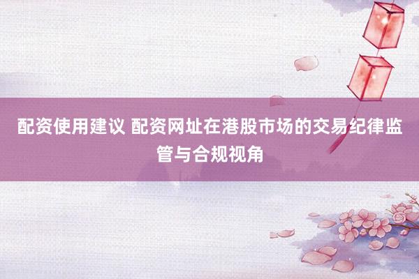 配资使用建议 配资网址在港股市场的交易纪律监管与合规视角