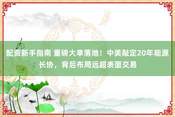 配资新手指南 重磅大单落地！中美敲定20年能源长协，背后布局远超表面交易