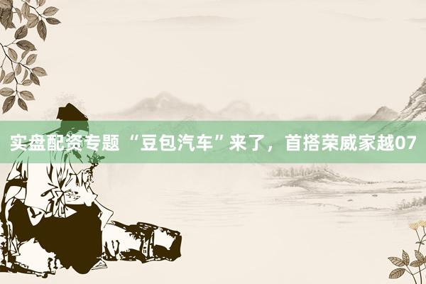 实盘配资专题 “豆包汽车”来了，首搭荣威家越07