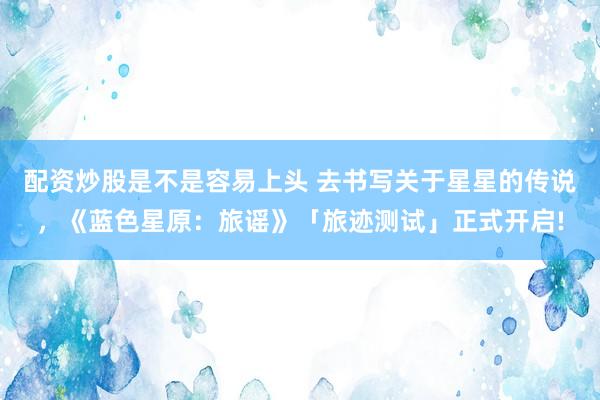 配资炒股是不是容易上头 去书写关于星星的传说，《蓝色星原：旅谣》「旅迹测试」正式开启!