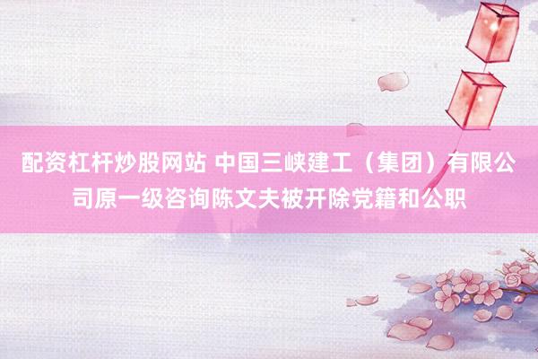 配资杠杆炒股网站 中国三峡建工（集团）有限公司原一级咨询陈文夫被开除党籍和公职