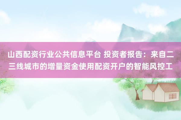 山西配资行业公共信息平台 投资者报告：来自二三线城市的增量资金使用配资开户的智能风控工