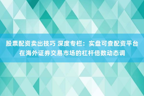 股票配资卖出技巧 深度专栏：实盘可查配资平台在海外证券交易市场的杠杆倍数动态调