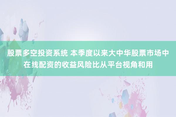 股票多空投资系统 本季度以来大中华股票市场中在线配资的收益风险比从平台视角和用