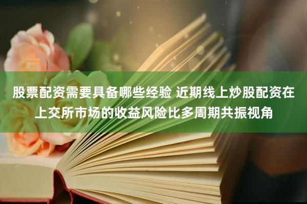 股票配资需要具备哪些经验 近期线上炒股配资在上交所市场的收益风险比多周期共振视角