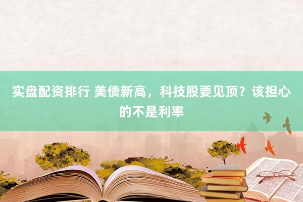 实盘配资排行 美债新高,科技股要见顶?该担心的不是利率