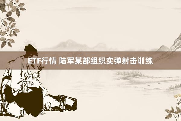ETF行情 陆军某部组织实弹射击训练