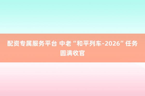 配资专属服务平台 中老“和平列车-2026”任务圆满收官