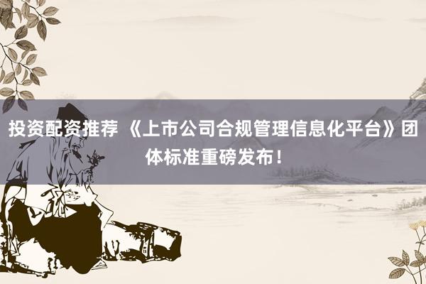 投资配资推荐 《上市公司合规管理信息化平台》团体标准重磅发布!