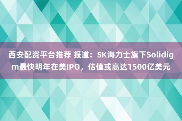 西安配资平台推荐 报道：SK海力士旗下Solidigm最快明年在美IPO，估值或高达1500亿美元
