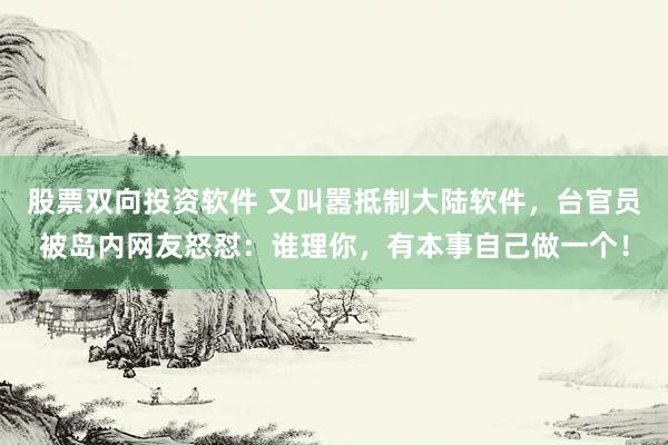 股票双向投资软件 又叫嚣抵制大陆软件,台官员被岛内网友怒怼:谁理你,有本事自己做一个!