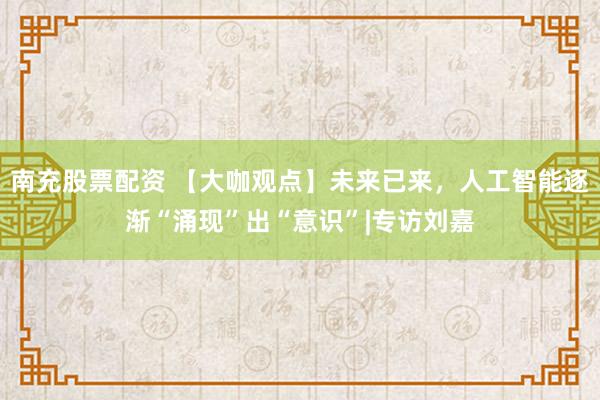 南充股票配资 【大咖观点】未来已来，人工智能逐渐“涌现”出“意识”|专访刘嘉
