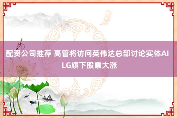 配资公司推荐 高管将访问英伟达总部讨论实体AI  LG旗下股票大涨