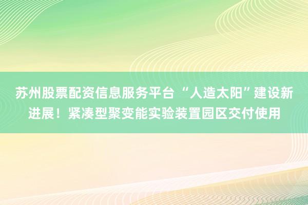 苏州股票配资信息服务平台 “人造太阳”建设新进展！紧凑型聚变能实验装置园区交付使用
