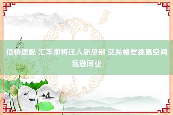 信桥速配 汇丰即将迁入新总部 交易楼层挑高空间远逊同业