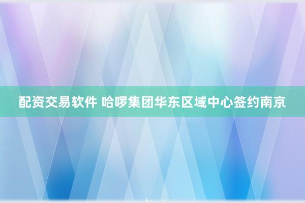 配资交易软件 哈啰集团华东区域中心签约南京