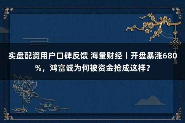 实盘配资用户口碑反馈 海量财经丨开盘暴涨680%，鸿富诚为何被资金抢成这样？