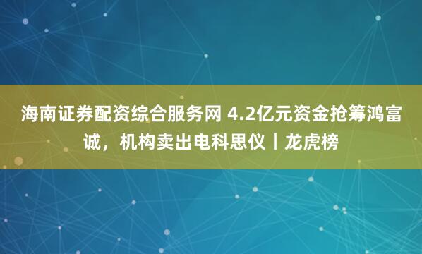 海南证券配资综合服务网 4.2亿元资金抢筹鸿富诚，机构卖出电科思仪丨龙虎榜