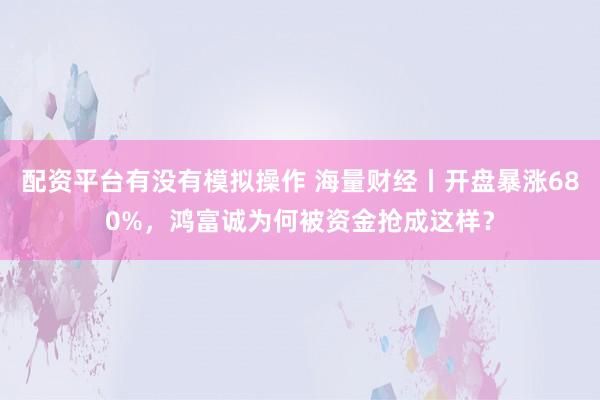 配资平台有没有模拟操作 海量财经丨开盘暴涨680%,鸿富诚为何被资金抢成这样?