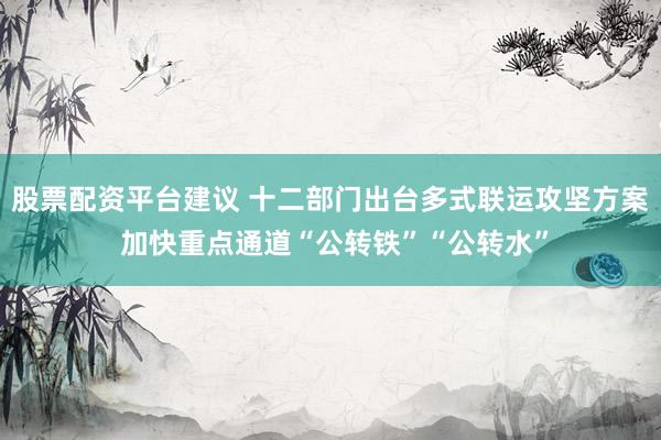 股票配资平台建议 十二部门出台多式联运攻坚方案 加快重点通道“公转铁”“公转水”
