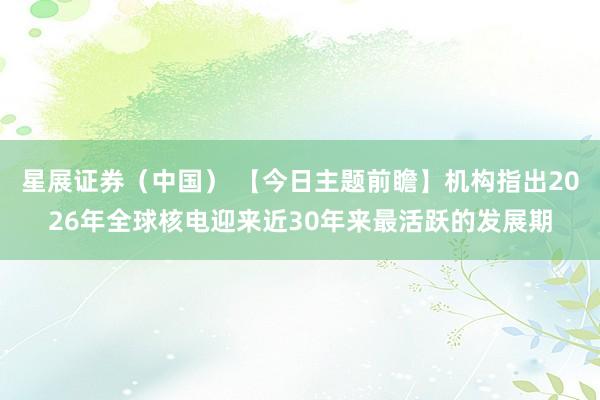 星展证券(中国) 【今日主题前瞻】机构指出2026年全球核电迎来近30年来最活跃的发展期