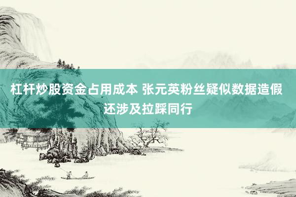 杠杆炒股资金占用成本 张元英粉丝疑似数据造假 还涉及拉踩同行