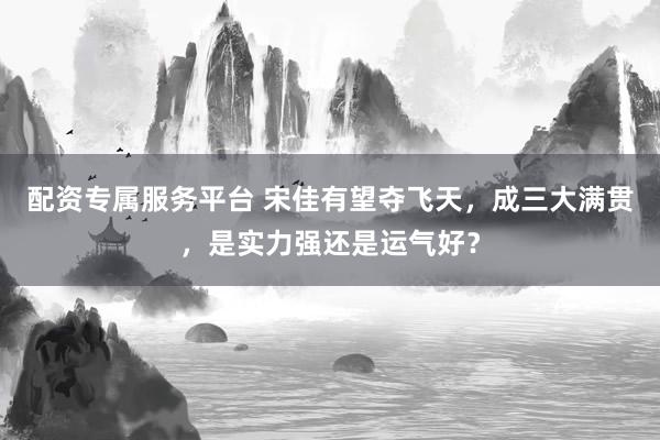 配资专属服务平台 宋佳有望夺飞天，成三大满贯，是实力强还是运气好？