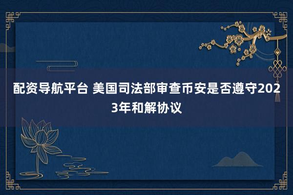 配资导航平台 美国司法部审查币安是否遵守2023年和解协议
